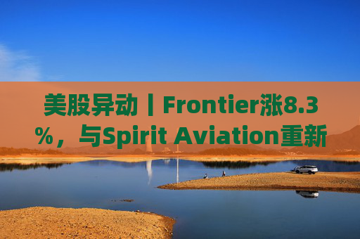 美股异动丨Frontier涨8.3%，与Spirit Aviation重新启动合并谈判
