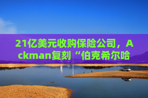 21亿美元收购保险公司，Ackman复刻“伯克希尔哈撒韦”