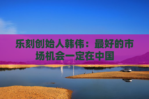 乐刻创始人韩伟：最好的市场机会一定在中国