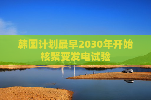 韩国计划最早2030年开始核聚变发电试验