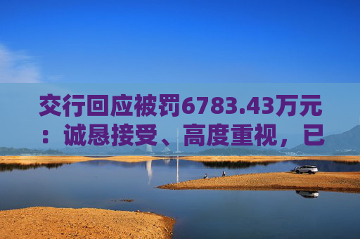 交行回应被罚6783.43万元：诚恳接受、高度重视，已完成整改工作