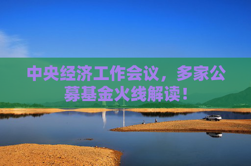 中央经济工作会议，多家公募基金火线解读！