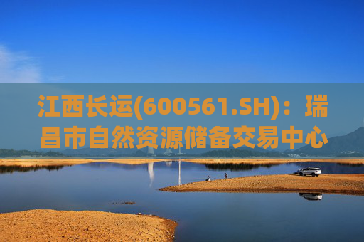江西长运(600561.SH)：瑞昌市自然资源储备交易中心拟以4587.07万元对瑞昌汽车站土地使用权及地上建筑物进行收储