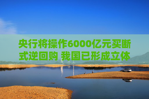央行将操作6000亿元买断式逆回购 我国已形成立体化的流动性管理工具体系