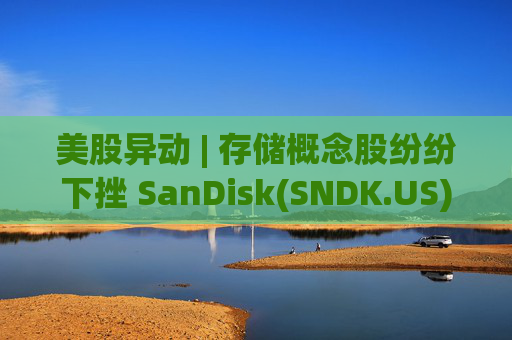 美股异动 | 存储概念股纷纷下挫 SanDisk(SNDK.US)跌超12%  第1张