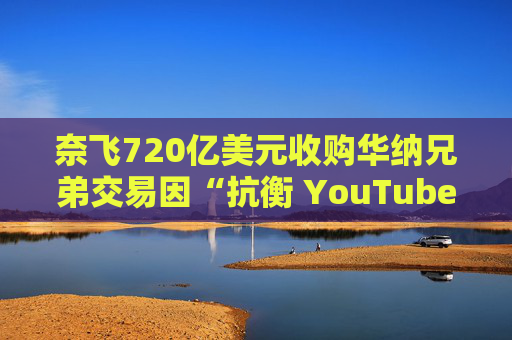奈飞720亿美元收购华纳兄弟交易因“抗衡 YouTube”说辞遭质疑