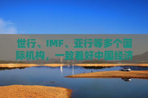 世行、IMF、亚行等多个国际机构，一致看好中国经济发展