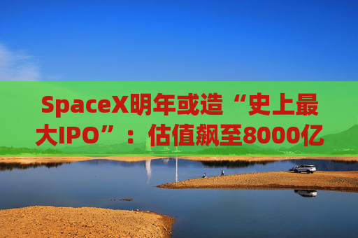 SpaceX明年或造“史上最大IPO”：估值飙至8000亿美元，目标冲击1.5万亿天价