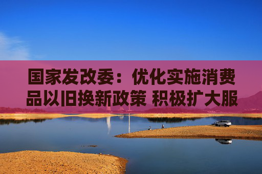 国家发改委：优化实施消费品以旧换新政策 积极扩大服务消费