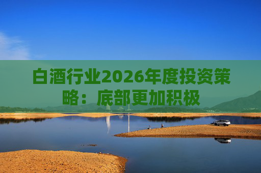 白酒行业2026年度投资策略：底部更加积极