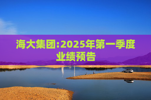 海大集团:2025年第一季度业绩预告  第1张