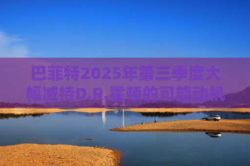 巴菲特2025年第三季度大幅减持D.R.霍顿的可能动机