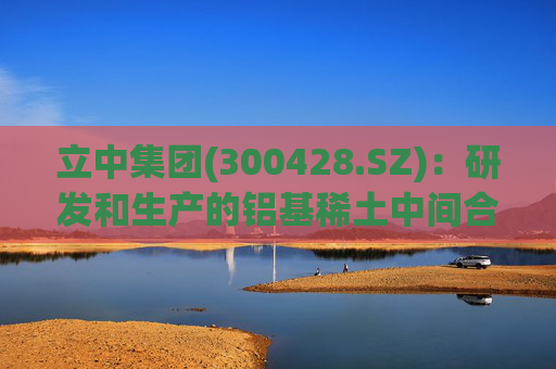 立中集团(300428.SZ)：研发和生产的铝基稀土中间合金和高端铝基中间合金已应用于民用飞机、商用飞机、飞行器、火箭等部件的铝合金制造