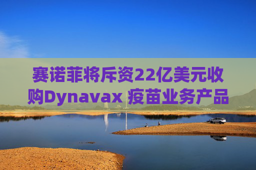 赛诺菲将斥资22亿美元收购Dynavax 疫苗业务产品线将新增带状疱疹疫苗