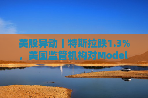 美股异动丨特斯拉跌1.3%，美国监管机构对Model 3展开缺陷调查