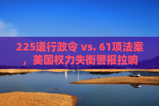 225道行政令 vs. 61项法案，美国权力失衡警报拉响