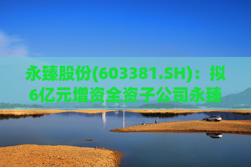 永臻股份(603381.SH)：拟6亿元增资全资子公司永臻芜湖