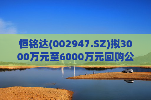 恒铭达(002947.SZ)拟3000万元至6000万元回购公司股份