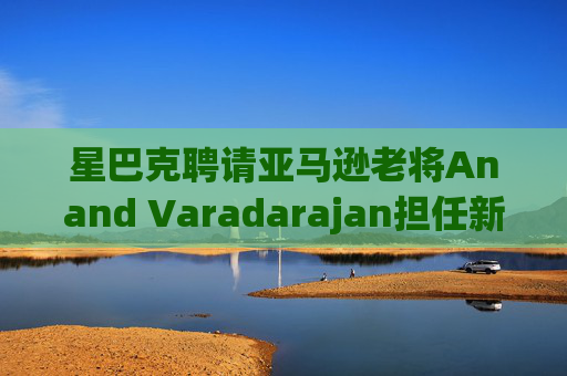 星巴克聘请亚马逊老将Anand Varadarajan担任新任首席技术官