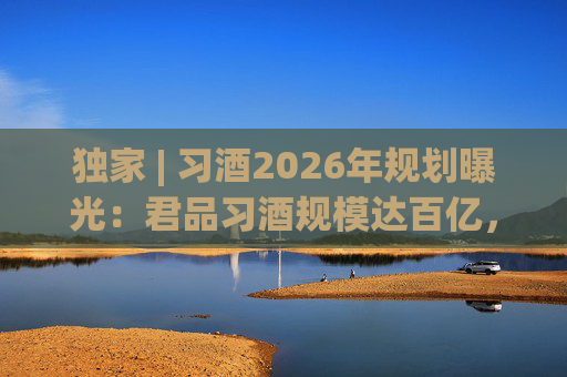 独家 | 习酒2026年规划曝光：君品习酒规模达百亿，全国布局金钻系列