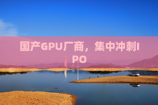国产GPU厂商，集中冲刺IPO