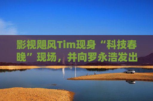 影视飓风Tim现身“科技春晚”现场，并向罗永浩发出“雪原求生”邀请