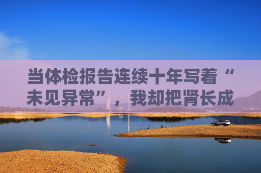 当体检报告连续十年写着“未见异常”，我却把肾长成了晚期