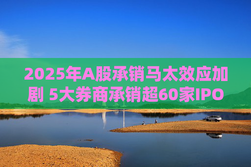2025年A股承销马太效应加剧 5大券商承销超60家IPO