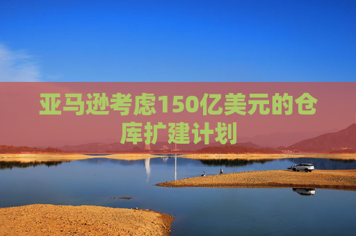 亚马逊考虑150亿美元的仓库扩建计划