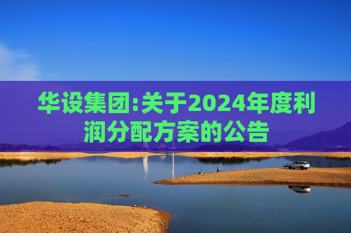 华设集团:关于2024年度利润分配方案的公告  第1张