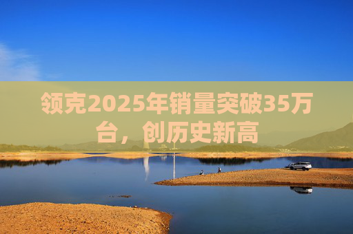 领克2025年销量突破35万台，创历史新高