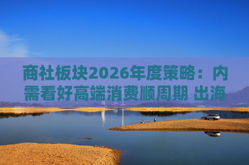 商社板块2026年度策略：内需看好高端消费顺周期 出海关注龙头Α