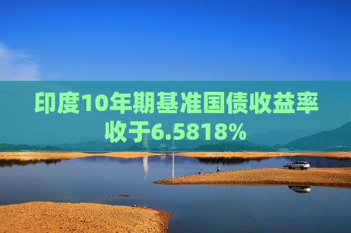 印度10年期基准国债收益率收于6.5818%