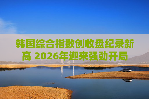 韩国综合指数创收盘纪录新高 2026年迎来强劲开局