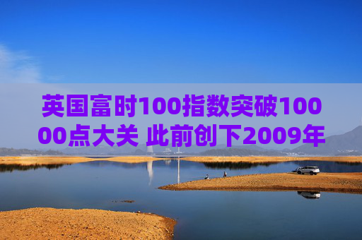 英国富时100指数突破10000点大关 此前创下2009年以来最佳年度表现