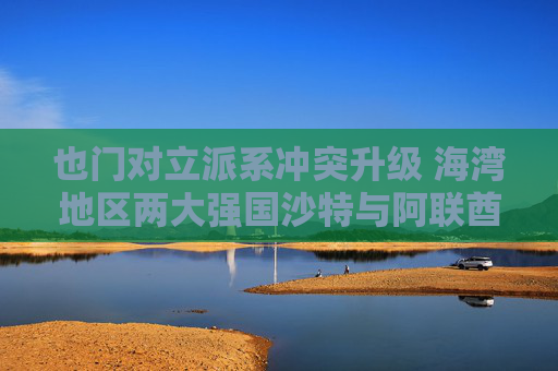 也门对立派系冲突升级 海湾地区两大强国沙特与阿联酋的裂痕加深