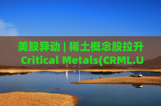 美股异动 | 稀土概念股拉升 Critical Metals(CRML.US)涨超13%
