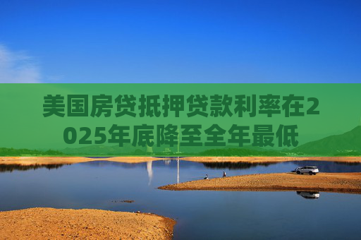 美国房贷抵押贷款利率在2025年底降至全年最低
