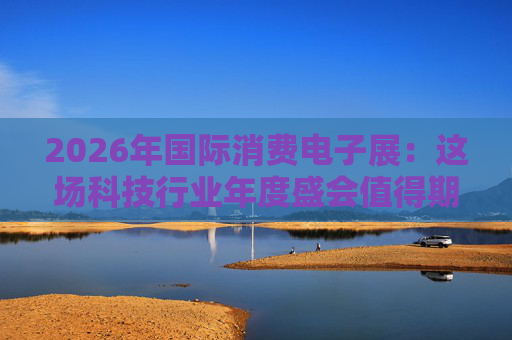 2026年国际消费电子展：这场科技行业年度盛会值得期待哪些亮点