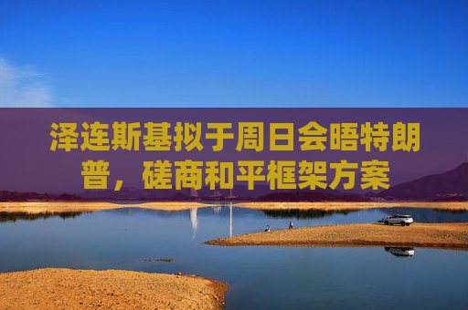 泽连斯基拟于周日会晤特朗普，磋商和平框架方案