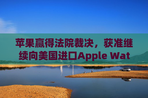 苹果赢得法院裁决，获准继续向美国进口Apple Watch