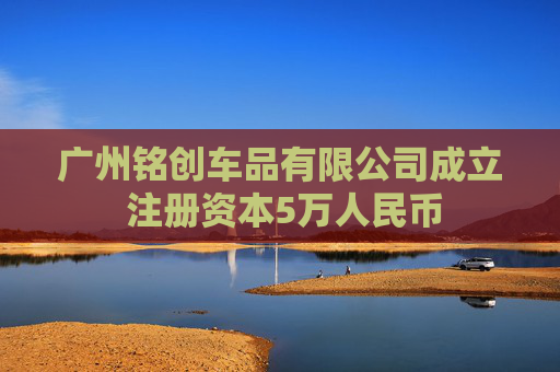 广州铭创车品有限公司成立 注册资本5万人民币