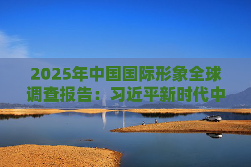 2025年中国国际形象全球调查报告：习近平新时代中国特色社会主义思想获国际社会高度认同 国际社会对华好感度持续提升