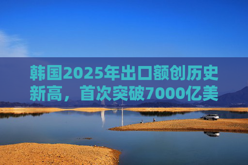 韩国2025年出口额创历史新高，首次突破7000亿美元