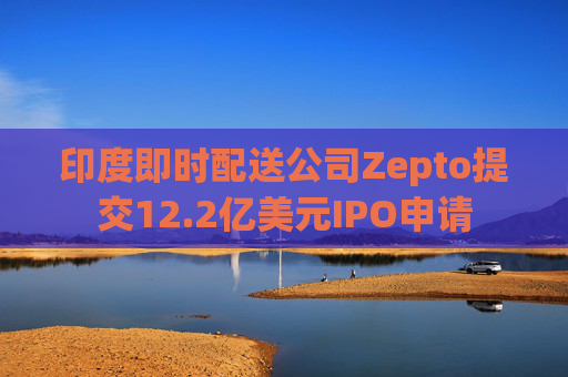 印度即时配送公司Zepto提交12.2亿美元IPO申请