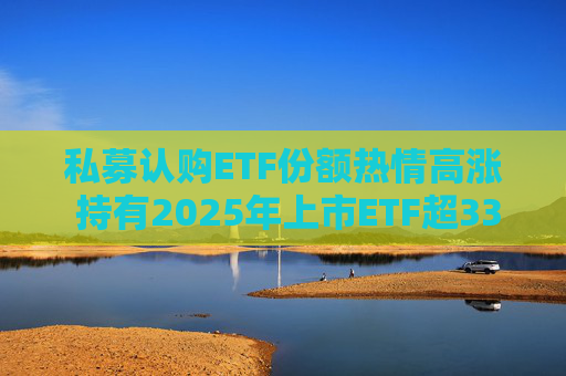 私募认购ETF份额热情高涨 持有2025年上市ETF超33亿份  第1张