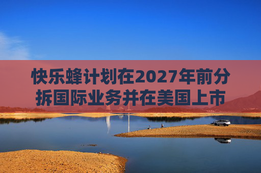 快乐蜂计划在2027年前分拆国际业务并在美国上市  第1张