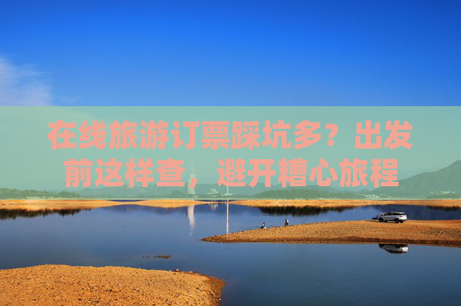 在线旅游订票踩坑多？出发前这样查，避开糟心旅程