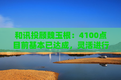 和讯投顾魏玉根：4100点目前基本已达成，灵活进行操作