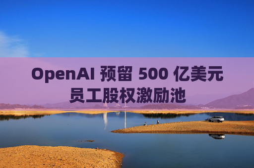 OpenAI 预留 500 亿美元员工股权激励池